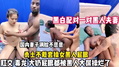 黑人夫妻互换！妻子脸色难看屁眼都被黑人鸡巴操（狠货高科技看简阶）